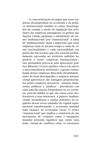 A conscientização do papel que estas em-
presas desempenham na economia e na políti-
ca internacionais mudam as cartas. Encarrega-
dos de estudar o modo de regulação das ativi-
dades das empresas estrangeiras, os peritos das
Nações Unidas propõem a substituição do ter-
mo “multinacional” por “transnacional”.A idéia
de “multinacionais” daria a impressão que estas
empresas eram ao mesmo tempo a soma de vá-
rias nacionalidades e cada nacionalidade em
particular.Em resumo,que elas estavam profun-
damente ancoradas no território anfitrião. Ao
preferir o termo “empresas transnacionais”,
eles pretendem provocar uma apreciação polí-
tica diferente.O novo prefixo coloca em relevo
a não-coincidência territorial e a gestão centra-
lizada destas empresas. Buscando flexibilidade,
razão do bom desempenho, a empresa transna-
cional aproveita-se das vantagens proporciona-
das pelas condições favoráveis - naturais, finan-
ceiras, políticas e jurídicas - prevalentes em
cada uma das nações hospedeiras ou,ao contrá-
rio, procura driblar as que são vistas como des-
favoráveis a seus interesses. A palavra“multina-
cional” neutralizaria o caráter polêmico da ex-
pansão dessas novas unidades do capital supra-
nacional transformando a economia mundial
num mosaico de economias locais. O termo
“transnacional” que implica a existência de um
movimento de conjunto rumo à integração
mundial pretende significar que existe uma
fonte virtual de conflitos entre os interesses
101
 