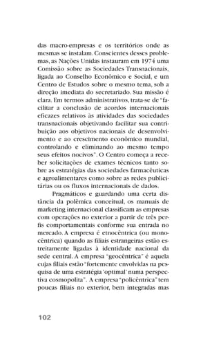 das macro-empresas e os territórios onde as
mesmas se instalam.Conscientes desses proble-
mas, as Nações Unidas instauram em 1974 uma
Comissão sobre as Sociedades Transnacionais,
ligada ao Conselho Econômico e Social, e um
Centro de Estudos sobre o mesmo tema, sob a
direção imediata do secretariado. Sua missão é
clara. Em termos administrativos, trata-se de“fa-
cilitar a conclusão de acordos internacionais
eficazes relativos às atividades das sociedades
transnacionais objetivando facilitar sua contri-
buição aos objetivos nacionais de desenvolvi-
mento e ao crescimento econômico mundial,
controlando e eliminando ao mesmo tempo
seus efeitos nocivos”. O Centro começa a rece-
ber solicitações de exames técnicos tanto so-
bre as estratégias das sociedades farmacêuticas
e agroalimentares como sobre as redes publici-
tárias ou os fluxos internacionais de dados.
Pragmáticos e guardando uma certa dis-
tância da polêmica conceitual, os manuais de
marketing internacional classificam as empresas
com operações no exterior a partir de três per-
fis comportamentais conforme sua entrada no
mercado. A empresa é etnocêntrica (ou mono-
cêntrica) quando as filiais estrangeiras estão es-
treitamente ligadas à identidade nacional da
sede central. A empresa “geocêntrica” é aquela
cujas filiais estão“fortemente envolvidas na pes-
quisa de uma estratégia‘optimal’numa perspec-
tiva cosmopolita”. A empresa“policêntrica”tem
poucas filiais no exterior, bem integradas mas
102
 