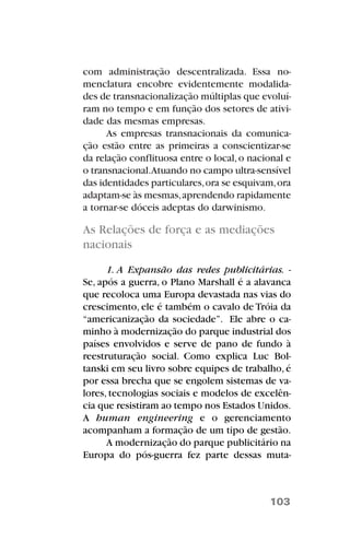 com administração descentralizada. Essa no-
menclatura encobre evidentemente modalida-
des de transnacionalização múltiplas que evoluí-
ram no tempo e em função dos setores de ativi-
dade das mesmas empresas.
As empresas transnacionais da comunica-
ção estão entre as primeiras a conscientizar-se
da relação conflituosa entre o local,o nacional e
o transnacional.Atuando no campo ultra-sensível
das identidades particulares,ora se esquivam,ora
adaptam-se às mesmas,aprendendo rapidamente
a tornar-se dóceis adeptas do darwinismo.
As Relações de força e as mediações
nacionais
1. A Expansão das redes publicitárias. -
Se, após a guerra, o Plano Marshall é a alavanca
que recoloca uma Europa devastada nas vias do
crescimento, ele é também o cavalo de Tróia da
“americanização da sociedade”. Ele abre o ca-
minho à modernização do parque industrial dos
países envolvidos e serve de pano de fundo à
reestruturação social. Como explica Luc Bol-
tanski em seu livro sobre equipes de trabalho, é
por essa brecha que se engolem sistemas de va-
lores, tecnologias sociais e modelos de excelên-
cia que resistiram ao tempo nos Estados Unidos.
A human engineering e o gerenciamento
acompanham a formação de um tipo de gestão.
A modernização do parque publicitário na
Europa do pós-guerra fez parte dessas muta-
103
 