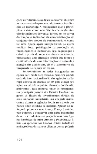 ções estruturais. Suas fases sucessivas ilustram
as reviravoltas do processo de transnacionaliza-
ção do marketing. A publicidade que a princí-
pio era vista como uma “técnica de moderniza-
ção dos métodos de venda”tornou-se,no correr
do tempo, o indicador da comercialização do
conjunto dos modos de comunicação e, como
tal, uma figura, agora indispensável, da esfera
pública. Local privilegiado da produção do
“acontecimento técnico”,ou seja,daquilo que é
criado a partir de recursos visuais ou sonoros,
provocando uma alteração brusca que rompe a
continuidade de uma informação e reestimula a
atenção das audiências, ela é o laboratório de
vanguarda da cultura de massa.
Se excluirmos as redes inauguradas na
época da Grande Depressão, a primeira grande
onda de internacionalização das agências na Eu-
ropa começa na década de 50, para atingir seu
ápice na década seguinte, chamada do “desafio
americano”. Fase imperial onde os protagonis-
tas principais provêm dos Estados Unidos e se-
guem os fluxos de investimentos diretos de
suas empresas industriais. Sua chegada massa-
crante dizima as agências locais na maioria dos
países onde as filiais se instalam. Apesar do re-
forço da presença americana,a França é o único
país europeu a conservar uma parte majoritária
de seu mercado interno graças às suas duas figu-
ras históricas de proa (Havas e Publicis).As fi-
liais das agências dos Estados Unidos trabalham
assim,sobretudo,para os clientes de sua própria
104
 