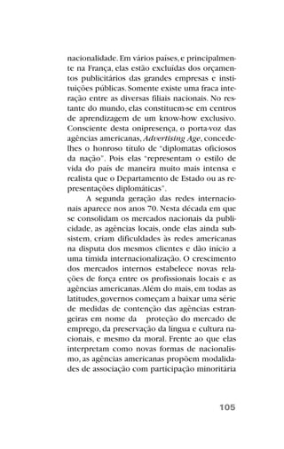 nacionalidade.Em vários países,e principalmen-
te na França, elas estão excluídas dos orçamen-
tos publicitários das grandes empresas e insti-
tuições públicas.Somente existe uma fraca inte-
ração entre as diversas filiais nacionais. No res-
tante do mundo, elas constituem-se em centros
de aprendizagem de um know-how exclusivo.
Consciente desta onipresença, o porta-voz das
agências americanas, Advertising Age, concede-
lhes o honroso título de “diplomatas oficiosos
da nação”. Pois elas “representam o estilo de
vida do país de maneira muito mais intensa e
realista que o Departamento de Estado ou as re-
presentações diplomáticas”.
A segunda geração das redes internacio-
nais aparece nos anos 70. Nesta década em que
se consolidam os mercados nacionais da publi-
cidade, as agências locais, onde elas ainda sub-
sistem, criam dificuldades às redes americanas
na disputa dos mesmos clientes e dão início a
uma tímida internacionalização. O crescimento
dos mercados internos estabelece novas rela-
ções de força entre os profissionais locais e as
agências americanas.Além do mais, em todas as
latitudes,governos começam a baixar uma série
de medidas de contenção das agências estran-
geiras em nome da proteção do mercado de
emprego, da preservação da língua e cultura na-
cionais, e mesmo da moral. Frente ao que elas
interpretam como novas formas de nacionalis-
mo, as agências americanas propõem modalida-
des de associação com participação minoritária
105
 
