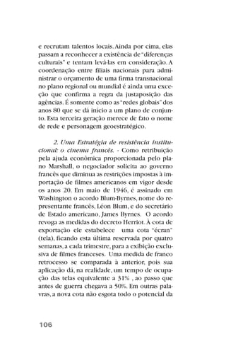 e recrutam talentos locais.Ainda por cima, elas
passam a reconhecer a existência de“diferenças
culturais” e tentam levá-las em consideração. A
coordenação entre filiais nacionais para admi-
nistrar o orçamento de uma firma transnacional
no plano regional ou mundial é ainda uma exce-
ção que confirma a regra da justaposição das
agências.É somente como as“redes globais”dos
anos 80 que se dá início a um plano de conjun-
to. Esta terceira geração merece de fato o nome
de rede e personagem geoestratégico.
2. Uma Estratégia de resistência institu-
cional: o cinema francês. - Como retribuição
pela ajuda econômica proporcionada pelo pla-
no Marshall, o negociador solicita ao governo
francês que diminua as restrições impostas à im-
portação de filmes americanos em vigor desde
os anos 20. Em maio de 1946, é assinado em
Washington o acordo Blum-Byrnes, nome do re-
presentante francês, Léon Blum, e do secretário
de Estado americano, James Byrnes. O acordo
revoga as medidas do decreto Herriot.À cota de
exportação ele estabelece uma cota “écran”
(tela), ficando esta última reservada por quatro
semanas,a cada trimestre,para a exibição exclu-
siva de filmes franceses. Uma medida de franco
retrocesso se comparada à anterior, pois sua
aplicação dá, na realidade, um tempo de ocupa-
ção das telas equivalente a 31% , ao passo que
antes de guerra chegava a 50%. Em outras pala-
vras,a nova cota não esgota todo o potencial da
106
 