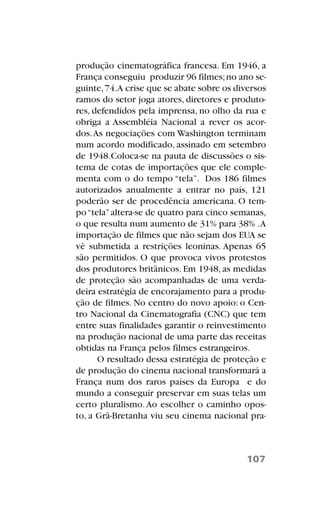 produção cinematográfica francesa. Em 1946, a
França conseguiu produzir 96 filmes;no ano se-
guinte,74.A crise que se abate sobre os diversos
ramos do setor joga atores, diretores e produto-
res, defendidos pela imprensa, no olho da rua e
obriga a Assembléia Nacional a rever os acor-
dos.As negociações com Washington terminam
num acordo modificado, assinado em setembro
de 1948.Coloca-se na pauta de discussões o sis-
tema de cotas de importações que ele comple-
menta com o do tempo “tela”. Dos 186 filmes
autorizados anualmente a entrar no país, 121
poderão ser de procedência americana. O tem-
po“tela”altera-se de quatro para cinco semanas,
o que resulta num aumento de 31% para 38% .A
importação de filmes que não sejam dos EUA se
vê submetida a restrições leoninas. Apenas 65
são permitidos. O que provoca vivos protestos
dos produtores britânicos. Em 1948, as medidas
de proteção são acompanhadas de uma verda-
deira estratégia de encorajamento para a produ-
ção de filmes. No centro do novo apoio: o Cen-
tro Nacional da Cinematografia (CNC) que tem
entre suas finalidades garantir o reinvestimento
na produção nacional de uma parte das receitas
obtidas na França pelos filmes estrangeiros.
O resultado dessa estratégia de proteção e
de produção do cinema nacional transformará a
França num dos raros países da Europa e do
mundo a conseguir preservar em suas telas um
certo pluralismo.Ao escolher o caminho opos-
to, a Grã-Bretanha viu seu cinema nacional pra-
107
 
