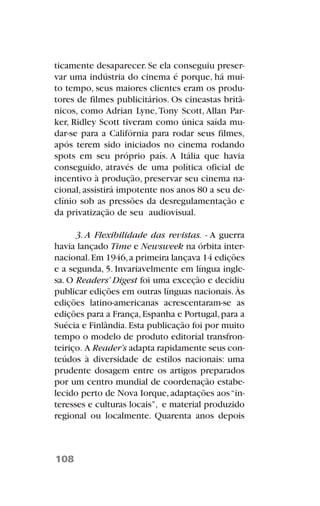 ticamente desaparecer. Se ela conseguiu preser-
var uma indústria do cinema é porque, há mui-
to tempo, seus maiores clientes eram os produ-
tores de filmes publicitários. Os cineastas britâ-
nicos, como Adrian Lyne, Tony Scott, Allan Par-
ker, Ridley Scott tiveram como única saída mu-
dar-se para a Califórnia para rodar seus filmes,
após terem sido iniciados no cinema rodando
spots em seu próprio país. A Itália que havia
conseguido, através de uma política oficial de
incentivo à produção, preservar seu cinema na-
cional, assistirá impotente nos anos 80 a seu de-
clínio sob as pressões da desregulamentação e
da privatização de seu audiovisual.
3. A Flexibilidade das revistas. - A guerra
havia lançado Time e Newsweek na órbita inter-
nacional.Em 1946,a primeira lançava 14 edições
e a segunda, 5. Invariavelmente em língua ingle-
sa. O Readers’ Digest foi uma exceção e decidiu
publicar edições em outras línguas nacionais. Às
edições latino-americanas acrescentaram-se as
edições para a França,Espanha e Portugal,para a
Suécia e Finlândia.Esta publicação foi por muito
tempo o modelo de produto editorial transfron-
teiriço. A Reader’s adapta rapidamente seus con-
teúdos à diversidade de estilos nacionais: uma
prudente dosagem entre os artigos preparados
por um centro mundial de coordenação estabe-
lecido perto de Nova Iorque,adaptações aos“in-
teresses e culturas locais”, e material produzido
regional ou localmente. Quarenta anos depois
108
 