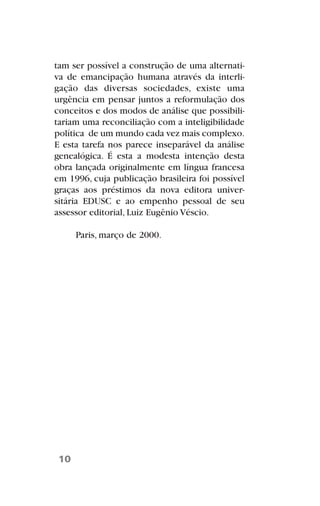tam ser possível a construção de uma alternati-
va de emancipação humana através da interli-
gação das diversas sociedades, existe uma
urgência em pensar juntos a reformulação dos
conceitos e dos modos de análise que possibili-
tariam uma reconciliação com a inteligibilidade
política de um mundo cada vez mais complexo.
E esta tarefa nos parece inseparável da análise
genealógica. É esta a modesta intenção desta
obra lançada originalmente em língua francesa
em 1996, cuja publicação brasileira foi possível
graças aos préstimos da nova editora univer-
sitária EDUSC e ao empenho pessoal de seu
assessor editorial, Luiz Eugênio Véscio.
Paris, março de 2000.
10
 