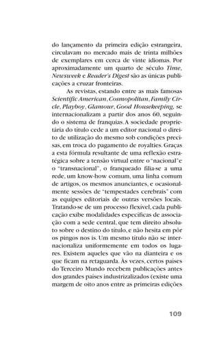 do lançamento da primeira edição estrangeira,
circulavam no mercado mais de trinta milhões
de exemplares em cerca de vinte idiomas. Por
aproximadamente um quarto de século Time,
Newsweek e Reader’s Digest são as únicas publi-
cações a cruzar fronteiras.
As revistas, estando entre as mais famosas
Scientific American,Cosmopolitan,Family Cir-
cle, Playboy, Glamour, Good Housekeeping, se
internacionalizam a partir dos anos 60, seguin-
do o sistema de franquias.A sociedade proprie-
tária do título cede a um editor nacional o direi-
to de utilização do mesmo sob condições preci-
sas, em troca do pagamento de royalties. Graças
a esta fórmula resultante de uma reflexão estra-
tégica sobre a tensão virtual entre o“nacional”e
o “transnacional”, o franqueado filia-se a uma
rede, um know-how comum, uma linha comum
de artigos, os mesmos anunciantes, e ocasional-
mente sessões de “tempestades cerebrais” com
as equipes editoriais de outras versões locais.
Tratando-se de um processo flexível,cada publi-
cação exibe modalidades específicas de associa-
ção com a sede central, que tem direito absolu-
to sobre o destino do título,e não hesita em pôr
os pingos nos is. Um mesmo título não se inter-
nacionaliza uniformemente em todos os luga-
res. Existem aqueles que vão na dianteira e os
que ficam na retaguarda. Às vezes, certos países
do Terceiro Mundo recebem publicações antes
dos grandes países industrizalizados (existe uma
margem de oito anos entre as primeiras edições
109
 