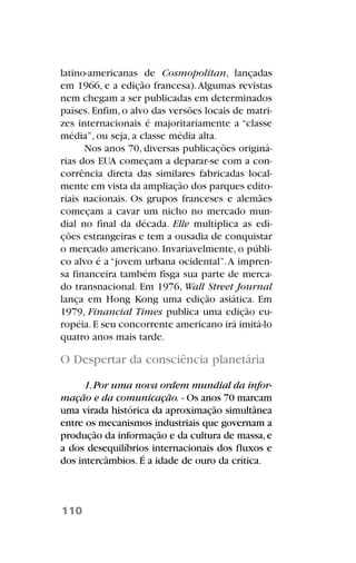 latino-americanas de Cosmopolitan, lançadas
em 1966, e a edição francesa).Algumas revistas
nem chegam a ser publicadas em determinados
países.Enfim,o alvo das versões locais de matri-
zes internacionais é majoritariamente a “classe
média”, ou seja, a classe média alta.
Nos anos 70, diversas publicações originá-
rias dos EUA começam a deparar-se com a con-
corrência direta das similares fabricadas local-
mente em vista da ampliação dos parques edito-
riais nacionais. Os grupos franceses e alemães
começam a cavar um nicho no mercado mun-
dial no final da década. Elle multiplica as edi-
ções estrangeiras e tem a ousadia de conquistar
o mercado americano. Invariavelmente, o públi-
co alvo é a “jovem urbana ocidental”.A impren-
sa financeira também fisga sua parte de merca-
do transnacional. Em 1976, Wall Street Journal
lança em Hong Kong uma edição asiática. Em
1979, Financial Times publica uma edição eu-
ropéia.E seu concorrente americano irá imitá-lo
quatro anos mais tarde.
O Despertar da consciência planetária
1.Por uma nova ordem mundial da infor-
mação e da comunicação. - Os anos 70 marcam
uma virada histórica da aproximação simultânea
entre os mecanismos industriais que governam a
produção da informação e da cultura de massa,e
a dos desequilíbrios internacionais dos fluxos e
dos intercâmbios. É a idade de ouro da crítica.
110
 