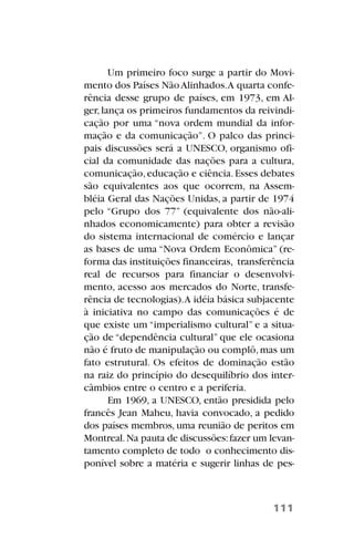 Um primeiro foco surge a partir do Movi-
mento dos Países NãoAlinhados.A quarta confe-
rência desse grupo de países, em 1973, em Al-
ger,lança os primeiros fundamentos da reivindi-
cação por uma “nova ordem mundial da infor-
mação e da comunicação”. O palco das princi-
pais discussões será a UNESCO, organismo ofi-
cial da comunidade das nações para a cultura,
comunicação,educação e ciência.Esses debates
são equivalentes aos que ocorrem, na Assem-
bléia Geral das Nações Unidas, a partir de 1974
pelo “Grupo dos 77” (equivalente dos não-ali-
nhados economicamente) para obter a revisão
do sistema internacional de comércio e lançar
as bases de uma “Nova Ordem Econômica” (re-
forma das instituições financeiras, transferência
real de recursos para financiar o desenvolvi-
mento, acesso aos mercados do Norte, transfe-
rência de tecnologias).A idéia básica subjacente
à iniciativa no campo das comunicações é de
que existe um “imperialismo cultural” e a situa-
ção de “dependência cultural” que ele ocasiona
não é fruto de manipulação ou complô,mas um
fato estrutural. Os efeitos de dominação estão
na raiz do princípio do desequilíbrio dos inter-
câmbios entre o centro e a periferia.
Em 1969, a UNESCO, então presidida pelo
francês Jean Maheu, havia convocado, a pedido
dos países membros, uma reunião de peritos em
Montreal.Na pauta de discussões:fazer um levan-
tamento completo de todo o conhecimento dis-
ponível sobre a matéria e sugerir linhas de pes-
111
 
