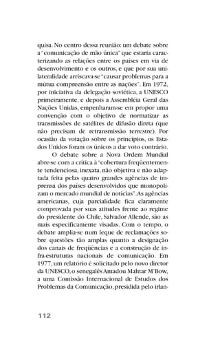 quisa. No centro dessa reunião: um debate sobre
a“comunicação de mão única”que estaria carac-
terizando as relações entre os países em via de
desenvolvimento e os outros, e que por sua uni-
lateralidade arriscava-se“causar problemas para a
mútua compreensão entre as nações”. Em 1972,
por iniciativa da delegação soviética, a UNESCO
primeiramente, e depois a Assembléia Geral das
Nações Unidas, empenharam-se em propor uma
convenção com o objetivo de normatizar as
transmissões de satélites de difusão direta (que
não precisam de retransmissão terrestre). Por
ocasião da votação sobre os princípios, os Esta-
dos Unidos foram os únicos a dar voto contrário.
O debate sobre a Nova Ordem Mundial
abre-se com a crítica à“cobertura freqüentemen-
te tendenciosa, inexata, não objetiva e não adap-
tada feita pelas quatro grandes agências de im-
prensa dos países desenvolvidos que monopoli-
zam o mercado mundial de notícias”.As agências
americanas, cuja parcialidade fica claramente
comprovada por suas atitudes frente ao regime
do presidente do Chile, Salvador Allende, são as
mais especificamente visadas. Com o tempo, o
debate amplia-se num leque de reclamações so-
bre questões tão amplas quanto a designação
dos canais de freqüências e a construção de in-
fra-estruturas nacionais de comunicação. Em
1977,um relatório é solicitado pelo novo diretor
da UNESCO,o senegalêsAmadou Mahtar M’Bow,
a uma Comissão Internacional de Estudos dos
Problemas da Comunicação,presidida pelo irlan-
112
 