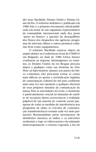 dês Sean MacBride, Prêmio Nobel e Prêmio Lê-
nin da Paz.O relatório definitivo é publicado em
1980.Este é o primeiro documento oficial publi-
cado em nome de um organismo representativo
da comunidade internacional onde fica posta
“preto no branco” a questão do desequilíbrio
dos fluxos dos despachos das agências, progra-
mas de televisão,filmes e outros produtos cultu-
rais, bem como equipamentos.
O relatório MacBride torna-se objeto de
amplo debate na Conferência Geral da UNESCO
em Belgrado, no final de 1980. Vários fatores
conduzem ao impasse. Intransigentes ao extre-
mo, os Estados Unidos da era Reagan procura
impor a qualquer custo sua doutrina do Free
Flow of Information.Quanto aos países do blo-
co comunista, eles procuram tornar as coisas
mais difíceis ao apoiar a reivindicação legítima
de emancipação cultural do Sul para confirmar
mais uma vez sua oposição a qualquer abertura
de seus próprios sistemas de comunicação de
massa. Para as autoridades do Leste, o momento
é particularmente crucial.Ao fantasma do satéli-
te de recepção direta, acrescenta-se a realidade
palpável de um sistema de controle social que,
apesar de todas as medidas de interferência nos
programas de rádio, os veículos de comunica-
ção transfronteiriços tornam cada vez mais per-
meável. Retransmitidas pelos movimentos de
dissidentes internos, as rádios e as televisões
ocidentais,e logo os videocassetes vão minando
ininterruptamente o terreno expondo à luz do
113
 