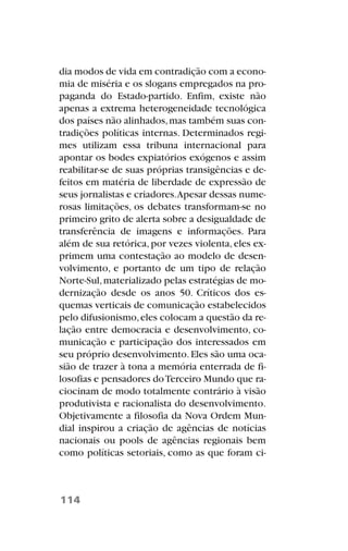 dia modos de vida em contradição com a econo-
mia de miséria e os slogans empregados na pro-
paganda do Estado-partido. Enfim, existe não
apenas a extrema heterogeneidade tecnológica
dos países não alinhados,mas também suas con-
tradições políticas internas. Determinados regi-
mes utilizam essa tribuna internacional para
apontar os bodes expiatórios exógenos e assim
reabilitar-se de suas próprias transigências e de-
feitos em matéria de liberdade de expressão de
seus jornalistas e criadores.Apesar dessas nume-
rosas limitações, os debates transformam-se no
primeiro grito de alerta sobre a desigualdade de
transferência de imagens e informações. Para
além de sua retórica,por vezes violenta,eles ex-
primem uma contestação ao modelo de desen-
volvimento, e portanto de um tipo de relação
Norte-Sul,materializado pelas estratégias de mo-
dernização desde os anos 50. Críticos dos es-
quemas verticais de comunicação estabelecidos
pelo difusionismo,eles colocam a questão da re-
lação entre democracia e desenvolvimento, co-
municação e participação dos interessados em
seu próprio desenvolvimento.Eles são uma oca-
sião de trazer à tona a memória enterrada de fi-
losofias e pensadores doTerceiro Mundo que ra-
ciocinam de modo totalmente contrário à visão
produtivista e racionalista do desenvolvimento.
Objetivamente a filosofia da Nova Ordem Mun-
dial inspirou a criação de agências de notícias
nacionais ou pools de agências regionais bem
como políticas setoriais, como as que foram ci-
114
 