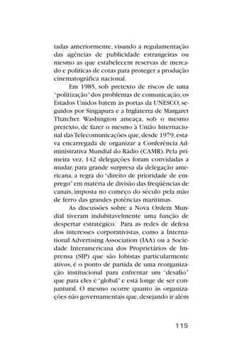tadas anteriormente, visando a regulamentação
das agências de publicidade estrangeiras ou
mesmo as que estabelecem reservas de merca-
do e políticas de cotas para proteger a produção
cinematográfica nacional.
Em 1985, sob pretexto de riscos de uma
“politização”dos problemas de comunicação,os
Estados Unidos batem às portas da UNESCO, se-
guidos por Singapura e a Inglaterra de Margaret
Thatcher. Washington ameaça, sob o mesmo
pretexto, de fazer o mesmo à União Internacio-
nal dasTelecomunicações que,desde 1979,esta-
va encarregada de organizar a Conferência Ad-
ministrativa Mundial do Rádio (CAMR). Pela pri-
meira vez, 142 delegações foram convidadas a
mudar, para grande surpresa da delegação ame-
ricana, a regra do “direito de prioridade de em-
prego”em matéria de divisão das freqüências de
canais, imposta no começo do século pela mão
de ferro das grandes potências marítimas.
As discussões sobre a Nova Ordem Mun-
dial tiveram indubitavelmente uma função de
despertar estratégico. Para as redes de defesa
dos interesses corporativistas, como a Interna-
tional Advertising Association (IAA) ou a Socie-
dade Interamericana dos Proprietários de Im-
prensa (SIP) que são lobistas particularmente
ativos, é o ponto de partida de uma reorganiza-
ção institucional para enfrentar um “desafio”
que para eles é “global” e está longe de ser con-
juntural. O mesmo ocorre quanto às organiza-
ções não governamentais que,desejando ir além
115
 