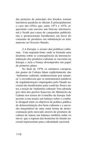 das petições de princípio dos Estados, tomam
iniciativas paralelas às oficiais.É principalmente
o caso das ONGs que, entre 1974 e 1976, or-
questram com sucesso um boicote internacio-
nal à Nestlé por causa de campanhas publicitá-
rias e promocionais barulhentas em favor do
consumo de produtos em substituição ao leite
materno no Terceiro Mundo.
2.A Europa: o avesso das políticas cultu-
rais. - Uma segunda fonte onde se formula uma
doutrina sobre as conseqüências da internacio-
nalização dos produtos culturais se encontra na
Europa, e nela a França desempenha um papel
de primeiro plano.
No final de 1978, os ministros europeus
das pastas da Cultura falam explicitamente das
“indústrias culturais, multinacionais por nature-
za”e reconhecem que os instrumentos jurídicos
de regulamentação empregados pelo Estado na-
cional são insuficientes para contê-las.Pouco an-
tes,a noção de“indústrias culturais”fora adotada
por obra dos peritos franceses do Ministério da
Cultura nos textos do Conselho da Europa. Sub-
jacente a esta noção:um balanço sobre o comba-
te desigual entre os objetivos da política pública
de democratização dos bens culturais e a ascen-
são irreprimível de uma outra forma de demo-
cratização pelo mercado através de produtos de
cultura de massa; um balanço também sobre os
riscos que a ruptura das fronteiras do Estado na-
cional representam para a identidade nacional.
116
 