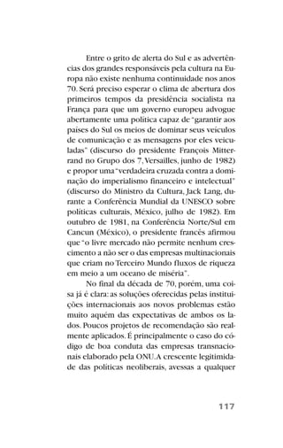 Entre o grito de alerta do Sul e as advertên-
cias dos grandes responsáveis pela cultura na Eu-
ropa não existe nenhuma continuidade nos anos
70. Será preciso esperar o clima de abertura dos
primeiros tempos da presidência socialista na
França para que um governo europeu advogue
abertamente uma política capaz de“garantir aos
países do Sul os meios de dominar seus veículos
de comunicação e as mensagens por eles veicu-
ladas” (discurso do presidente François Mitter-
rand no Grupo dos 7,Versailles, junho de 1982)
e propor uma“verdadeira cruzada contra a domi-
nação do imperialismo financeiro e intelectual”
(discurso do Ministro da Cultura, Jack Lang, du-
rante a Conferência Mundial da UNESCO sobre
políticas culturais, México, julho de 1982). Em
outubro de 1981, na Conferência Norte/Sul em
Cancun (México), o presidente francês afirmou
que“o livre mercado não permite nenhum cres-
cimento a não ser o das empresas multinacionais
que criam no Terceiro Mundo fluxos de riqueza
em meio a um oceano de miséria”.
No final da década de 70, porém, uma coi-
sa já é clara:as soluções oferecidas pelas institui-
ções internacionais aos novos problemas estão
muito aquém das expectativas de ambos os la-
dos. Poucos projetos de recomendação são real-
mente aplicados.É principalmente o caso do có-
digo de boa conduta das empresas transnacio-
nais elaborado pela ONU.A crescente legitimida-
de das políticas neoliberais, avessas a qualquer
117
 