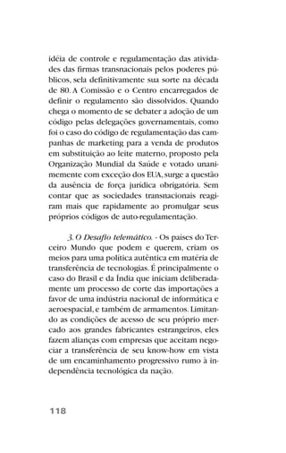 idéia de controle e regulamentação das ativida-
des das firmas transnacionais pelos poderes pú-
blicos, sela definitivamente sua sorte na década
de 80.A Comissão e o Centro encarregados de
definir o regulamento são dissolvidos. Quando
chega o momento de se debater a adoção de um
código pelas delegações governamentais, como
foi o caso do código de regulamentação das cam-
panhas de marketing para a venda de produtos
em substituição ao leite materno, proposto pela
Organização Mundial da Saúde e votado unani-
memente com exceção dos EUA,surge a questão
da ausência de força jurídica obrigatória. Sem
contar que as sociedades transnacionais reagi-
ram mais que rapidamente ao promulgar seus
próprios códigos de auto-regulamentação.
3.O Desafio telemático. - Os países doTer-
ceiro Mundo que podem e querem, criam os
meios para uma política autêntica em matéria de
transferência de tecnologias.É principalmente o
caso do Brasil e da Índia que iniciam deliberada-
mente um processo de corte das importações a
favor de uma indústria nacional de informática e
aeroespacial,e também de armamentos.Limitan-
do as condições de acesso de seu próprio mer-
cado aos grandes fabricantes estrangeiros, eles
fazem alianças com empresas que aceitam nego-
ciar a transferência de seu know-how em vista
de um encaminhamento progressivo rumo à in-
dependência tecnológica da nação.
118
 