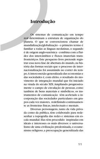 11
Os sistemas de comunicação em tempo
real determinam a estrutura de organização do
planeta. O que se convencionou chamar de
mundialização/globalização - o primeiro termo é
familiar a todas as línguas neolatinas, o segundo
é de origem anglo-saxônica - combina com a flui-
dez dos intercâmbios e fluxos imateriais trans-
fronteiriços. Este pesqueno livro pretende regis-
trar essa nova fase de abertura do mundo,na his-
tória das formas sociais que o processo de inter-
nacionalização foi assumindo no correr do tem-
po.A interconexão generalizada das economias e
das sociedades é, com efeito, o resultado do mo-
vimento de integração mundial que foi iniciado
na virada do século XIX.Ampliando progressiva-
mente o campo de circulação de pessoas, como
também de bens materiais e simbólicos, os ins-
trumentos de comunicação têm acelerado a in-
corporação das sociedades particulares em gru-
pos cada vez maiores, redefinindo continuamen-
te as fronteiras físicas, intelectuais e mentais.
Diversas personagens, tanto da vida priva-
da como da pública, têm colaborado para rede-
senhar a topografia das redes e sistemas em es-
cala mundial.Elas têm procedido inspiradas em
ideais e interesses os mais diversos: o universa-
lismo de uma civilização predestinada,o ecume-
nismo religioso,a preocupação generalizada das
Introdução
 