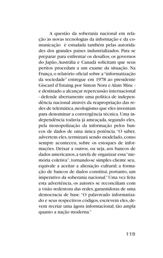 A questão da soberania nacional em rela-
ção às novas tecnologias da informação e da co-
municação é estudada também pelas autorida-
des dos grandes países industrializados. Para se
preparar para enfrentar os desafios, os governos
do Japão,Austrália e Canadá solicitam que seus
peritos procedam a um exame da situação. Na
França,o relatório oficial sobre a“informatização
da sociedade” entregue em 1978 ao presidente
Giscard d’Estaing por Simon Nora e Alain Minc -
e destinado a alcançar repercussão internacional
- defende abertamente uma política de indepen-
dência nacional através da reapropriação das re-
des de telemática,neologismo que eles inventam
para denominar a convergência técnica.Uma in-
dependência todavia já ameaçada, segundo eles,
pela monopolização da informação pelos ban-
cos de dados de uma única potência.“O saber,
advertem eles,terminará sendo modelado,como
sempre aconteceu, sobre os estoques de infor-
mações. Deixar a outros, ou seja, aos bancos de
dados americanos,a tarefa de organizar essa“me-
mória coletiva”,tornando-se simples cliente seu,
equivale a aceitar a alienação cultural; a forma-
ção de bancos de dados constitui, portanto, um
imperativo da soberania nacional.”Uma vez feita
esta advertência, os autores se reconciliam com
a visão redentora das redes,garantidoras de uma
democracia de base.“O palavreado informatiza-
do e seus respectivos códigos,escrevem eles,de-
vem recriar uma ágora informacional, tão ampla
quanto a nação moderna.”
119
 