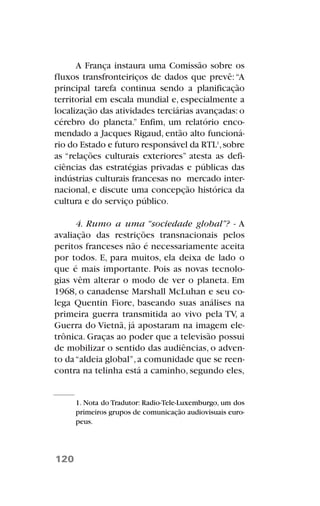 A França instaura uma Comissão sobre os
fluxos transfronteiriços de dados que prevê:“A
principal tarefa continua sendo a planificação
territorial em escala mundial e, especialmente a
localização das atividades terciárias avançadas: o
cérebro do planeta.” Enfim, um relatório enco-
mendado a Jacques Rigaud, então alto funcioná-
rio do Estado e futuro responsável da RTL1
,sobre
as “relações culturais exteriores” atesta as defi-
ciências das estratégias privadas e públicas das
indústrias culturais francesas no mercado inter-
nacional, e discute uma concepção histórica da
cultura e do serviço público.
4. Rumo a uma “sociedade global”? - A
avaliação das restrições transnacionais pelos
peritos franceses não é necessariamente aceita
por todos. E, para muitos, ela deixa de lado o
que é mais importante. Pois as novas tecnolo-
gias vêm alterar o modo de ver o planeta. Em
1968, o canadense Marshall McLuhan e seu co-
lega Quentin Fiore, baseando suas análises na
primeira guerra transmitida ao vivo pela TV, a
Guerra do Vietnã, já apostaram na imagem ele-
trônica. Graças ao poder que a televisão possui
de mobilizar o sentido das audiências, o adven-
to da“aldeia global”,a comunidade que se reen-
contra na telinha está a caminho, segundo eles,
120
1. Nota do Tradutor: Radio-Tele-Luxemburgo, um dos
primeiros grupos de comunicação audiovisuais euro-
peus.
 