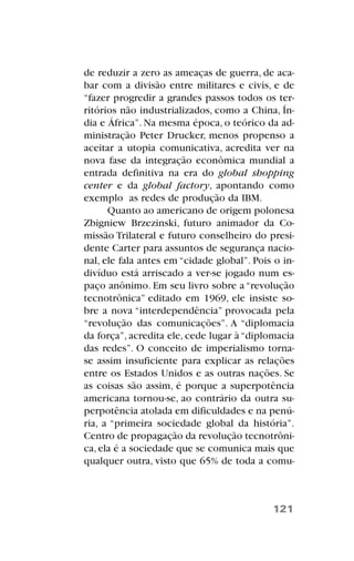 de reduzir a zero as ameaças de guerra, de aca-
bar com a divisão entre militares e civis, e de
“fazer progredir a grandes passos todos os ter-
ritórios não industrializados, como a China, Ín-
dia e África”. Na mesma época, o teórico da ad-
ministração Peter Drucker, menos propenso a
aceitar a utopia comunicativa, acredita ver na
nova fase da integração econômica mundial a
entrada definitiva na era do global shopping
center e da global factory, apontando como
exemplo as redes de produção da IBM.
Quanto ao americano de origem polonesa
Zbigniew Brzezinski, futuro animador da Co-
missão Trilateral e futuro conselheiro do presi-
dente Carter para assuntos de segurança nacio-
nal, ele fala antes em “cidade global”. Pois o in-
divíduo está arriscado a ver-se jogado num es-
paço anônimo. Em seu livro sobre a “revolução
tecnotrônica” editado em 1969, ele insiste so-
bre a nova “interdependência” provocada pela
“revolução das comunicações”. A “diplomacia
da força”, acredita ele, cede lugar à “diplomacia
das redes”. O conceito de imperialismo torna-
se assim insuficiente para explicar as relações
entre os Estados Unidos e as outras nações. Se
as coisas são assim, é porque a superpotência
americana tornou-se, ao contrário da outra su-
perpotência atolada em dificuldades e na penú-
ria, a “primeira sociedade global da história”.
Centro de propagação da revolução tecnotrôni-
ca, ela é a sociedade que se comunica mais que
qualquer outra, visto que 65% de toda a comu-
121
 