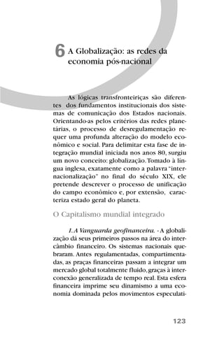 123
A Globalização: as redes da
economia pós-nacional
6
As lógicas transfronteiriças são diferen-
tes dos fundamentos institucionais dos siste-
mas de comunicação dos Estados nacionais.
Orientando-as pelos critérios das redes plane-
tárias, o processo de desregulamentação re-
quer uma profunda alteração do modelo eco-
nômico e social. Para delimitar esta fase de in-
tegração mundial iniciada nos anos 80, surgiu
um novo conceito: globalização.Tomado à lín-
gua inglesa, exatamente como a palavra “inter-
nacionalização” no final do século XIX, ele
pretende descrever o processo de unificação
do campo econômico e, por extensão, carac-
teriza estado geral do planeta.
O Capitalismo mundial integrado
1.A Vanguarda geofinanceira. - A globali-
zação dá seus primeiros passos na área do inter-
câmbio financeiro. Os sistemas nacionais que-
braram. Antes regulamentadas, compartimenta-
das, as praças financeiras passam a integrar um
mercado global totalmente fluido,graças à inter-
conexão generalizada de tempo real. Esta esfera
financeira imprime seu dinamismo a uma eco-
nomia dominada pelos movimentos especulati-
 