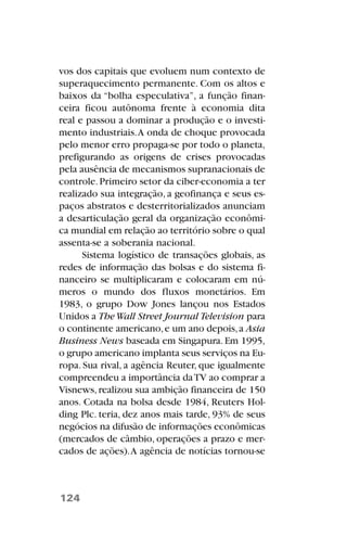vos dos capitais que evoluem num contexto de
superaquecimento permanente. Com os altos e
baixos da “bolha especulativa”, a função finan-
ceira ficou autônoma frente à economia dita
real e passou a dominar a produção e o investi-
mento industriais.A onda de choque provocada
pelo menor erro propaga-se por todo o planeta,
prefigurando as origens de crises provocadas
pela ausência de mecanismos supranacionais de
controle.Primeiro setor da ciber-economia a ter
realizado sua integração, a geofinança e seus es-
paços abstratos e desterritorializados anunciam
a desarticulação geral da organização econômi-
ca mundial em relação ao território sobre o qual
assenta-se a soberania nacional.
Sistema logístico de transações globais, as
redes de informação das bolsas e do sistema fi-
nanceiro se multiplicaram e colocaram em nú-
meros o mundo dos fluxos monetários. Em
1983, o grupo Dow Jones lançou nos Estados
Unidos a TheWall Street Journal Television para
o continente americano,e um ano depois,a Asia
Business News baseada em Singapura.Em 1995,
o grupo americano implanta seus serviços na Eu-
ropa. Sua rival, a agência Reuter, que igualmente
compreendeu a importância daTV ao comprar a
Visnews,realizou sua ambição financeira de 150
anos. Cotada na bolsa desde 1984, Reuters Hol-
ding Plc. teria, dez anos mais tarde, 93% de seus
negócios na difusão de informações econômicas
(mercados de câmbio, operações a prazo e mer-
cados de ações).A agência de notícias tornou-se
124
 