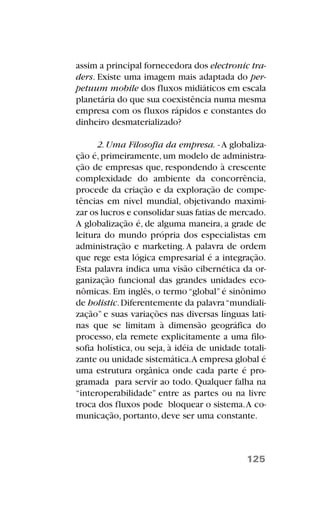 assim a principal fornecedora dos electronic tra-
ders. Existe uma imagem mais adaptada do per-
petuum mobile dos fluxos midiáticos em escala
planetária do que sua coexistência numa mesma
empresa com os fluxos rápidos e constantes do
dinheiro desmaterializado?
2.Uma Filosofia da empresa. -A globaliza-
ção é,primeiramente,um modelo de administra-
ção de empresas que, respondendo à crescente
complexidade do ambiente da concorrência,
procede da criação e da exploração de compe-
tências em nível mundial, objetivando maximi-
zar os lucros e consolidar suas fatias de mercado.
A globalização é, de alguma maneira, a grade de
leitura do mundo própria dos especialistas em
administração e marketing.A palavra de ordem
que rege esta lógica empresarial é a integração.
Esta palavra indica uma visão cibernética da or-
ganização funcional das grandes unidades eco-
nômicas. Em inglês, o termo “global” é sinônimo
de holistic.Diferentemente da palavra“mundiali-
zação” e suas variações nas diversas línguas lati-
nas que se limitam à dimensão geográfica do
processo, ela remete explicitamente a uma filo-
sofia holística, ou seja, à idéia de unidade totali-
zante ou unidade sistemática.A empresa global é
uma estrutura orgânica onde cada parte é pro-
gramada para servir ao todo. Qualquer falha na
“interoperabilidade” entre as partes ou na livre
troca dos fluxos pode bloquear o sistema.A co-
municação, portanto, deve ser uma constante.
125
 