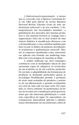 3. Padronização/segmentação. - A menos
que se concorde com a hipótese extremada fei-
ta em 1983 pelo diretor da revista Business
Harvard Review, Theodor Levitt, de uma “pa-
dronização universal” e de seu corolário,“a ho-
mogeneização das necessidades mundiais”, a
globalização dos mercados, dos sistemas produ-
tivos e dos sistemas técnicos se conjuga com a
segmentação. Estes são os dois termos de uma
relação dialética.A massificação alterna-se com
a desmassificação,e esta contribui também para
fazer recuar os limites da primeira, derrubando-
se resistências à “padronização universal”. Mes-
mo as empresas classificadas como etnocêntri-
cas aplicam esta fórmula: um marketing mun-
dial com certa margem de manobra às filiais.
A análise unificada em nível estratégico
combina-se com as modalidades táticas de uma
autonomia capaz de adaptar-se às reviravoltas
de um território ou de um contexto particular.
De um lado,a adaptabilidade das ferramentas de
produção às demandas particulares graças às
tecnologias flexibilizadas permite a produção
de séries mais reduzidas de produtos, e portan-
to, de sua diferenciação, e permite acompanhar
seu ciclo de vida cada vez mais curto. Por outro
lado, os “freios culturais” da performance da fir-
ma são levados em consideração pelas gerencia-
doras que não dissociam globalização e condi-
ções específicas do lugar. Os especialistas em
comunicação intercultural aplicada à adminis-
tração introduziram em sua taxinomia a idéia de
127
 