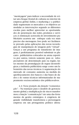 “mestiçagem”para indicar a necessidade de evi-
tar um choque frontal de culturas no interior da
empresa global. Enfim, o marketing e a publici-
dade segmentam os mercados e os objetivos ao
modular as intervenções segundo as diferentes
escalas para melhor aproveitar as oportunida-
des de penetração das redes, produtos e servi-
ços.A otimização acrescida do investimento pu-
blicitário acarreta um enfoque cada vez mais
preciso das mensagens. Isso pode ser facilmen-
te provado pelas aplicações das novas tecnolo-
gias de manipulação de imagens pelo “virtual”.
Graças a um programa de tratamento de ima-
gens, é perfeitamente possível substituir os pla-
cares publicitários colocados na arena esporti-
va por outros, visíveis somente para os teles-
pectadores de determinado país ou região. An-
tes mesmo da promulgação de regras deontoló-
gicas, a indústria publicitária surge como um la-
boratório das novas técnicas.A segmentação do
mercado de consumo aumenta na medida do
aperfeiçoamento dos bancos e das bases de da-
dos e de outras técnicas informatizadas de ma-
peamento socioeconômico dos públicos-alvos.
4.A Nova posição da função “comunica-
ção”. - Na transição para o modelo de gerencia-
mento global,a multiplicação de riscos transfor-
mou a função“comunicação”em uma das ferra-
mentas da gestão estratégica. A exigência de
grande visibilidade transformou a personagem
empresa em um protagonista político direta-
128
 