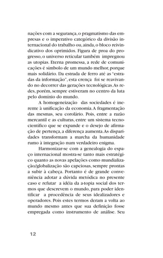 nações com a segurança,o pragmatismo das em-
presas e o imperativo categórico da divisão in-
ternacional do trabalho ou,ainda,o bloco reivin-
dicativo dos oprimidos. Figura de proa do pro-
gresso,o universo reticular também impregnou
as utopias. Eterna promessa, a rede de comuni-
cações é símbolo de um mundo melhor,porque
mais solidário. Da estrada de ferro até as “estra-
das da informação”, esta crença foi se reavivan-
do no decorrer das gerações tecnológicas.As re-
des, porém, sempre estiveram no centro da luta
pelo domínio do mundo.
A homogeneização das sociedades é ine-
rente à unificação da economia.A fragmentação
das mesmas, seu corolário. Pois, entre a razão
mercantil e as culturas, entre um sistema tecno-
científico que se expande e o desejo de afirma-
ção de pertença,a diferença aumenta.As dispari-
dades transformam a marcha da humanidade
rumo à integração num verdadeiro enigma.
Harmonizar-se com a genealogia do espa-
ço internacional mostra-se tanto mais estratégi-
co quanto as novas apelações como mundializa-
ção/globalização são capciosas, sempre prontas
a subir à cabeça. Portanto é de grande conve-
niência adotar a dúvida metódica no presente
caso e refutar a idéia da a-topia social dos ter-
mos que descrevem o mundo, para poder iden-
tificar a procedência de seus idealizadores e
operadores. Pois estes termos deram a volta ao
mundo mesmo antes que sua definição fosse
empregada como instrumento de análise. Seu
12
 