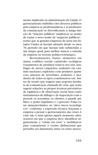 mente implicado na administração da Cidade.O
gerenciamento simbólico dos diversos públicos
pela empresa se profissionalizou,e as profissões
da comunicação se diversificaram.A antiga fun-
ção de “relações públicas” ampliou-se ao ponto
de tomar o novo nome de “negócios públicos”,
termo que as grandes empresas do setor nos Es-
tados Unidos já haviam adotado desde os anos
70, período em que haviam sido submetidas a
um ataque geral, para melhor marcar a entrada
da empresa no terreno político-estratégico.
Reestruturações, fusões, demissões em
massa, conflitos sociais, catástrofes ecológicas
(vazamentos de produtos tóxicos nos rios, nau-
frágio de navios cargueiros, acidentes em cen-
trais nucleares, explosões com produtos quími-
cos), ameaças de terrorismo, acidentes e inci-
dentes de todos os tipos,constituem-se em fon-
tes de tensão que exigem uma resposta imedia-
ta da comunicação chamada de crise, que tenta
sugerir soluções ao propor técnicas preventivas
de vigilância e de observação social, bem como
instrumentos de diálogo e de negociação com o
pessoal, os acionistas, os clientes, o grande pú-
blico, o poder legislativo e o governo.Todas es-
tas situações-limites ou “altos riscos tecnológi-
cos”, conforme a expressão técnica, forçaram a
empresa a pensar o gerenciamento das crises.A
crise não é mais apenas aquele momento ultra-
sensível em que a empresa deve identificar ur-
gentemente a “célula em crise” e mobilizar-se
para contrarrestar o evento disfuncional que
perturba seu dinamismo intra ou extra muros.
129
 
