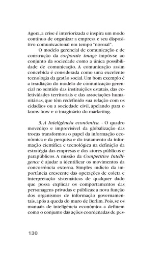 Agora,a crise é interiorizada e inspira um modo
contínuo de organizar a empresa e seu disposi-
tivo comunicacional em tempo “normal”.
O modelo gerencial de comunicação e de
construção da corporate image impôs-se ao
conjunto da sociedade como a única possibili-
dade de comunicação. A comunicação assim
concebida é considerada como uma excelente
tecnologia da gestão social.Um bom exemplo é
a irradiação do modelo de comunicação geren-
cial no sentido das instituições estatais, das co-
letividades territoriais e das associações huma-
nitárias, que têm redefinido sua relação com os
cidadãos ou a sociedade civil, apelando para o
know-how e o imaginário do marketing.
5. A Inteligência econômica. - O quadro
movediço e imprevisível da globalização das
trocas transformou o papel da informação eco-
nômica e da pesquisa e do tratamento da infor-
mação científica e tecnológica na definição da
estratégia das empresas e dos atores públicos e
parapúblicos. A missão da Competitive Intelli-
gence é ajudar a identificar os movimentos da
concorrência externa. Simples indício da im-
portância crescente das operações de coleta e
interpretação sistemáticas de qualquer dado
que possa explicar os comportamentos das
personagens privadas e públicas:a nova função
dos organismos de informação governamen-
tais,após a queda do muro de Berlim.Pois,se os
manuais de inteligência econômica a definem
como o conjunto das ações coordenadas de pes-
130
 