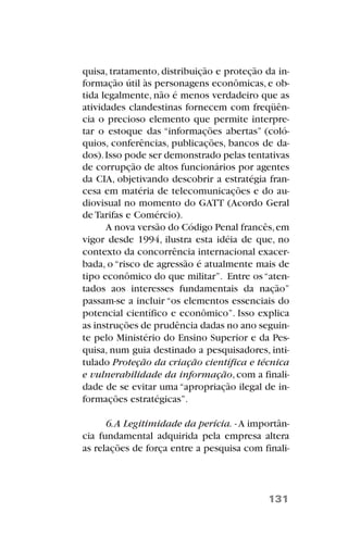 quisa, tratamento, distribuição e proteção da in-
formação útil às personagens econômicas, e ob-
tida legalmente, não é menos verdadeiro que as
atividades clandestinas fornecem com freqüên-
cia o precioso elemento que permite interpre-
tar o estoque das “informações abertas” (coló-
quios, conferências, publicações, bancos de da-
dos).Isso pode ser demonstrado pelas tentativas
de corrupção de altos funcionários por agentes
da CIA, objetivando descobrir a estratégia fran-
cesa em matéria de telecomunicações e do au-
diovisual no momento do GATT (Acordo Geral
de Tarifas e Comércio).
A nova versão do Código Penal francês,em
vigor desde 1994, ilustra esta idéia de que, no
contexto da concorrência internacional exacer-
bada, o “risco de agressão é atualmente mais de
tipo econômico do que militar”. Entre os“aten-
tados aos interesses fundamentais da nação”
passam-se a incluir “os elementos essenciais do
potencial científico e econômico”. Isso explica
as instruções de prudência dadas no ano seguin-
te pelo Ministério do Ensino Superior e da Pes-
quisa, num guia destinado a pesquisadores, inti-
tulado Proteção da criação científica e técnica
e vulnerabilidade da informação,com a finali-
dade de se evitar uma “apropriação ilegal de in-
formações estratégicas”.
6.A Legitimidade da perícia. -A importân-
cia fundamental adquirida pela empresa altera
as relações de força entre a pesquisa com finali-
131
 