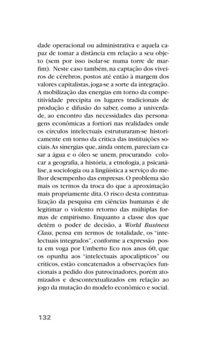 dade operacional ou administrativa e aquela ca-
paz de tomar a distância em relação a seu obje-
to (sem por isso isolar-se numa torre de mar-
fim). Neste caso também,na captação dos vivei-
ros de cérebros, postos até então à margem dos
valores capitalistas,joga-se a sorte da integração.
A mobilização das energias em torno da compe-
titividade precipita os lugares tradicionais de
produção e difusão do saber, como a univerda-
de, ao encontro das necessidades das persona-
gens econômicas a fortiori nas realidades onde
os círculos intelectuais estruturaram-se histori-
camente em torno da crítica das instituições so-
ciais.As sinergias que,ainda ontem,pareciam ca-
sar a água e o óleo se unem, procurando colo-
car a geografia, a história, a etnologia, a psicaná-
lise,a sociologia ou a lingüística a serviço do me-
lhor desempenho das empresas.O problema são
mais os termos da troca do que a aproximação
mais propriamente dita.O risco desta contratua-
lização da pesquisa em ciências humanas é de
legitimar o violento retorno das múltiplas for-
mas de empirismo. Enquanto a classe dos que
detêm o poder de decisão, a World Business
Class, pensa em termos de totalidade, os “inte-
lectuais integrados”,conforme a expressão pos-
ta em voga por Umberto Eco nos anos 60, que
os opunha aos “intelectuais apocalípticos” ou
críticos, estão concatenados a observações fun-
cionais a pedido dos patrocinadores,porém ato-
mizados e descontextualizados em relação ao
jogo da mutação do modelo econômico e social.
132
 