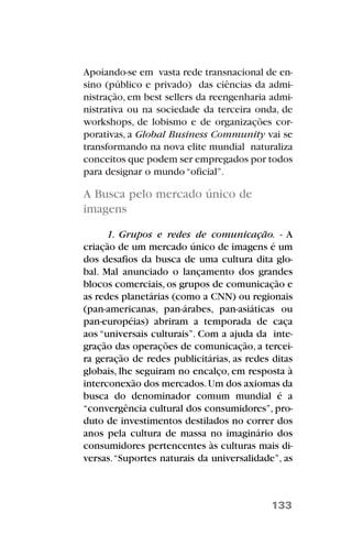 Apoiando-se em vasta rede transnacional de en-
sino (público e privado) das ciências da admi-
nistração, em best sellers da reengenharia admi-
nistrativa ou na sociedade da terceira onda, de
workshops, de lobismo e de organizações cor-
porativas, a Global Business Community vai se
transformando na nova elite mundial naturaliza
conceitos que podem ser empregados por todos
para designar o mundo“oficial”.
A Busca pelo mercado único de
imagens
1. Grupos e redes de comunicação. - A
criação de um mercado único de imagens é um
dos desafios da busca de uma cultura dita glo-
bal. Mal anunciado o lançamento dos grandes
blocos comerciais, os grupos de comunicação e
as redes planetárias (como a CNN) ou regionais
(pan-americanas, pan-árabes, pan-asiáticas ou
pan-européias) abriram a temporada de caça
aos “universais culturais”. Com a ajuda da inte-
gração das operações de comunicação, a tercei-
ra geração de redes publicitárias, as redes ditas
globais, lhe seguiram no encalço, em resposta à
interconexão dos mercados.Um dos axiomas da
busca do denominador comum mundial é a
“convergência cultural dos consumidores”, pro-
duto de investimentos destilados no correr dos
anos pela cultura de massa no imaginário dos
consumidores pertencentes às culturas mais di-
versas.“Suportes naturais da universalidade”, as
133
 