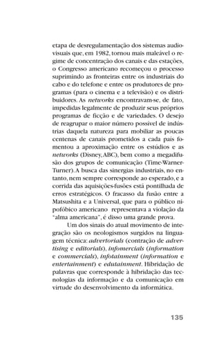 etapa de desregulamentação dos sistemas audio-
visuais que,em 1982,tornou mais maleável o re-
gime de concentração dos canais e das estações,
o Congresso americano recomeçou o processo
suprimindo as fronteiras entre os industriais do
cabo e do telefone e entre os produtores de pro-
gramas (para o cinema e a televisão) e os distri-
buidores. As networks encontravam-se, de fato,
impedidas legalmente de produzir seus próprios
programas de ficção e de variedades. O desejo
de reagrupar o maior número possível de indús-
trias daquela natureza para mobiliar as poucas
centenas de canais prometidos a cada país fo-
mentou a aproximação entre os estúdios e as
networks (Disney,ABC), bem como a megadifu-
são dos grupos de comunicação (Time-Warner-
Turner).A busca das sinergias industriais, no en-
tanto,nem sempre corresponde ao esperado,e a
corrida das aquisições-fusões está pontilhada de
erros estratégicos. O fracasso da fusão entre a
Matsushita e a Universal, que para o público ni-
pofóbico americano representava a violação da
“alma americana”, é disso uma grande prova.
Um dos sinais do atual movimento de inte-
gração são os neologismos surgidos na lingua-
gem técnica: advertorials (contração de adver-
tising e editorials), infomercials (information
e commercials), infotainment (information e
entertainment) e edutainment. Hibridação de
palavras que corresponde à hibridação das tec-
nologias da informação e da comunicação em
virtude do desenvolvimento da informática.
135
 