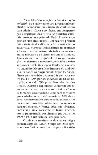 2. Da televisão sem fronteiras à exceção
cultural. - Se a maior parte dos governos não ali-
nhados desertaram do campo da contestação
para aderir à lógica neo liberal, em compensa-
ção a regulação dos fluxos de produtos cultu-
rais provocou nos países da União Européia rea-
ções de nível institucional.Um balanço presidiu
esta estratégia decidida: o déficit comercial do
audiovisual europeu, transformado no mercado
solvente mais importante da indústria do cine-
ma, da televisão e do vídeo dos Estados Unidos.
Ano após ano, com a ajuda da desregulamenta-
ção dos sistemas audiovisuais, televisão e vídeo
agravaram o déficit europeu.Conforme o relató-
rio anual do Observatório Europeu do Audiovi-
sual, de todos os programas de ficção (seriados,
filmes para televisão e cinema) importados en-
tre 1994 e 1995 por 88 televisões da União Eu-
ropéia, cerca de 69% provinham dos Estados
Unidos. Quanto à exploração comercial dos fil-
mes nos cinemas, os mercados exteriores foram
se tornando cada vez mais vitais para as majors
que embolsavam em média mais de 70% da re-
ceita cinematográfica européia único país a ter
preservado uma fatia substancial do mercado
para seu cinema. A França deve, não obstante,
enfrentar a maré crescente de filmes america-
nos na programação dos cinemas que deu,entre
1979 e 1993, um salto de 31% para 57%.
O primeiro movimento de uma estratégia
comum surge em 1989.O Grupo dos Doze apro-
va o texto final de uma Diretiva para a Televisão
136
 