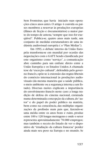 Sem Fronteiras, que havia iniciado suas opera-
ções cinco anos antes.O artigo 4 convida os paí-
ses membros a reservar às produções européias
(filmes de ficção e documentários) a maior par-
te do tempo de antena,“sempre que isso for exe-
qüível”. Publica-se, quatro anos mais tarde, um
conjunto de medidas estruturadores de uma in-
dústria audiovisual européia ( o“Plan Médias”).
Em 1993, o debate interno da União Euro-
péia transforma-se em mundial por ocasião das
negociações com o GATT.Sendo classificada por
este organismo como “serviço”, a comunicação
abre caminho para um embate direto entre a
União Européia e os Estados Unidos.A chamada
tese da“exceção cultural”,defendida pelo gover-
no francês,opõe-se à extensão das regras liberais
do comércio internacional às produções audio-
visuais (da mesma maneira que a saúde pública,
o meio ambiente ou a segurança interna a um Es-
tado). Diversas razões explicam a importância
do envolvimento francês neste caso: a longa tra-
dição de defesa do cinema nacional, enraizada
numa determinada concepção da cultura,do“au-
tor” e do papel do poder público na matéria,
bem como na consciência, das múltiplas organi-
zações da profissão num país que, fazendo-se
uma média entre os anos bons e ruins, produz
entre 100 e 120 longas metragens e onde o setor
representa aproximadamente 70.000 empregos;
mas também o receio do Estado de ver o dispo-
sitivo de “irradiação da cultura francesa” perder
ainda mais seu peso na Europa e no mundo. Se
137
 