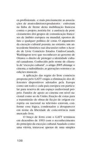 os profissionais - e mais precisamente as associa-
ções de atores-diretores-produtores - estiveram
na linha de frente desta mobilização francesa
contra o projeto, notória foi a ausência de posi-
cionamento dos grupos de comunicação france-
ses de âmbito europeu ou mundial, opostos de
fato a qualquer política de cotas. O argumento
da exceção cultural possuía, no entanto, um an-
tecedente histórico:nas discussões sobre oAcor-
do de Livre Comércio Estados Unidos-Canadá,
Washington teve que reconhecer ao governo de
Ottawa o direito de proteger a identidade cultu-
ral canadense. Conhecido pelo nome de cláusu-
la de“exceção cultural”,o artigo 2005 abrange o
cinema,a radiodifusão,as gravações sonoras e as
edições musicais.
A aplicação das regras do livre comércio
proposta pelo GATT exigia a eliminação dos di-
ferentes dispositivos adotados pela Europa
como um todo e cada país europeu em particu-
lar para reserva de um espaço audiovisual pró-
prio. Fundos de apoio ao cinema em nível na-
cional como ao da União, fixação de cotas para
a transmissão de obras de ficção de origem eu-
ropéia ou nacional na televisão estavam, con-
forme essa lógica, condenados a desaparecer
em nome da liberdade de concorrência num
mercado livre.
O braço de ferro com o GATT terminou
em dezembro de 1993 com o reconhecimento
do princípio da exceção cultural.Saudado como
uma vitória, tratava-se apenas de uma simples
138
 