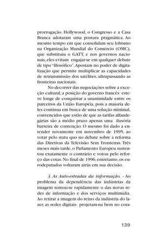 prorrogação. Hollywood, o Congresso e a Casa
Branca adotaram uma postura pragmática. Ao
mesmo tempo em que consolidam seu lobismo
na Organização Mundial do Comércio (OMC),
que substituiu o GATT, e nos governos nacio-
nais,eles evitam engajar-se em qualquer debate
de tipo“filosófico”.Apostam no poder de digita-
lização que permite multiplicar as capacidades
de retransmissão dos satélites, ultrapassando as
fronteiras nacionais.
No decorrer das negociações sobre a exce-
ção cultural,a posição do governo francês este-
ve longe de conquistar a unanimidade entre os
parceiros da União Européia, pois a maioria de-
les continua em busca de uma solução minimal,
convencidos que estão de que as tarifas alfande-
gárias são a médio prazo apenas uma ilusória
barreira de contenção. O mesmo foi dado a en-
tender novamente em novembro de 1995, ao
votar pelo statu quo no debate sobre a reforma
das Diretivas da Televisão Sem Fronteiras. Três
meses mais tarde,o Parlamento Europeu susten-
tou exatamente o contrário e votou pelo refor-
ço das cotas.No final de 1996,entretanto,os eu-
rodeputados voltaram atrás em sua decisão.
3. As Auto-estradas da informação. - Ao
problema da dependência das indústrias da
imagem somou-se rapidamente o das novas re-
des de informação e dos serviços multimídia.
Ao retirar a imagem do reino da indústria do la-
zer, as redes digitais projetam-na bem no cora-
139
 