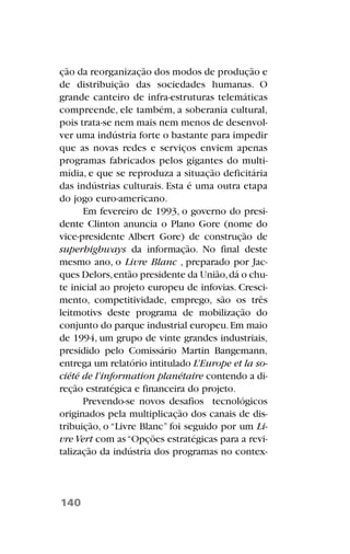 ção da reorganização dos modos de produção e
de distribuição das sociedades humanas. O
grande canteiro de infra-estruturas telemáticas
compreende, ele também, a soberania cultural,
pois trata-se nem mais nem menos de desenvol-
ver uma indústria forte o bastante para impedir
que as novas redes e serviços enviem apenas
programas fabricados pelos gigantes do multi-
mídia, e que se reproduza a situação deficitária
das indústrias culturais. Esta é uma outra etapa
do jogo euro-americano.
Em fevereiro de 1993, o governo do presi-
dente Clinton anuncia o Plano Gore (nome do
vice-presidente Albert Gore) de construção de
superhighways da informação. No final deste
mesmo ano, o Livre Blanc , preparado por Jac-
ques Delors,então presidente da União,dá o chu-
te inicial ao projeto europeu de infovias. Cresci-
mento, competitividade, emprego, são os três
leitmotivs deste programa de mobilização do
conjunto do parque industrial europeu.Em maio
de 1994, um grupo de vinte grandes industriais,
presidido pelo Comissário Martin Bangemann,
entrega um relatório intitulado L’Europe et la so-
ciété de l’information planétaire contendo a di-
reção estratégica e financeira do projeto.
Prevendo-se novos desafios tecnológicos
originados pela multiplicação dos canais de dis-
tribuição, o “Livre Blanc” foi seguido por um Li-
vre Vert com as“Opções estratégicas para a revi-
talização da indústria dos programas no contex-
140
 