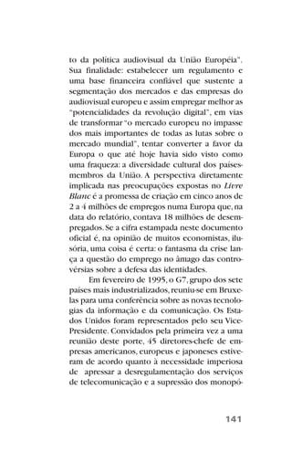 to da política audiovisual da União Européia”.
Sua finalidade: estabelecer um regulamento e
uma base financeira confiável que sustente a
segmentação dos mercados e das empresas do
audiovisual europeu e assim empregar melhor as
“potencialidades da revolução digital”, em vias
de transformar “o mercado europeu no impasse
dos mais importantes de todas as lutas sobre o
mercado mundial”, tentar converter a favor da
Europa o que até hoje havia sido visto como
uma fraqueza: a diversidade cultural dos países-
membros da União. A perspectiva diretamente
implicada nas preocupações expostas no Livre
Blanc é a promessa de criação em cinco anos de
2 a 4 milhões de empregos numa Europa que,na
data do relatório, contava 18 milhões de desem-
pregados.Se a cifra estampada neste documento
oficial é, na opinião de muitos economistas, ilu-
sória, uma coisa é certa: o fantasma da crise lan-
ça a questão do emprego no âmago das contro-
vérsias sobre a defesa das identidades.
Em fevereiro de 1995,o G7,grupo dos sete
países mais industrializados,reuniu-se em Bruxe-
las para uma conferência sobre as novas tecnolo-
gias da informação e da comunicação. Os Esta-
dos Unidos foram representados pelo seu Vice-
Presidente. Convidados pela primeira vez a uma
reunião deste porte, 45 diretores-chefe de em-
presas americanos, europeus e japoneses estive-
ram de acordo quanto à necessidade imperiosa
de apressar a desregulamentação dos serviços
de telecomunicação e a supressão dos monopó-
141
 