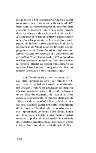 lios públicos a fim de acelerar a extensão das fu-
turas artérias eletrônicas.As deliberações do G7,
bem como as recomendações do relatório Ban-
gemann concordam que a iniciativa privada
deve ser o“motor da sociedade da informação”.
A suspensão de“qualquer entrave à livre concor-
rência”resulta,portanto,na liberalização,a curto
prazo, da infra-estrutura telefônica. O título da
intervenção de Albert Gore em Bruxelas era um
programa em si: Toward a Global Information
Infrastructure:The Promise of a New World In-
formation Order. Em julho de 1997, o Presiden-
te Clinton adotou uma postura francamente libe-
ral sobre a Internet ao propor transformar o co-
mércio eletrônico em “zona global de livre co-
mércio”, deixando a auto-regulação agir.
4.A “liberdade de expressão comercial”. -
Da União Européia ao GATT, da OMC ao G7. O
novo sistema global da filosofia administrativa
fez deslizar o centro de gravidade das negocia-
ções internacionais para os fluxos de dados ima-
teriais. Este deslocamento de lugares encobre
outro: o deslocamento da própria definição de
“liberdade de expressão”.A liberdade de expres-
são dos cidadãos ganha um outro concorrente
direto com a “liberdade de expressão comer-
cial”,apresentada como um novo“direito huma-
no”. Começa-se a assistir a uma tensão constan-
te entre o “poder do consumidor” e a vontade
dos cidadãos garantida pelas instituições demo-
cráticas. Em torno desta reivindicação da liber-
142
 