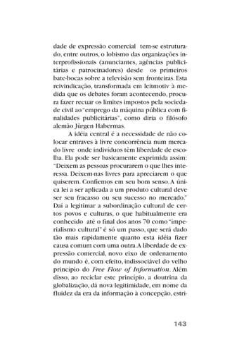 dade de expressão comercial tem-se estrutura-
do, entre outros, o lobismo das organizações in-
terprofissionais (anunciantes, agências publici-
tárias e patrocinadores) desde os primeiros
bate-bocas sobre a televisão sem fronteiras. Esta
reivindicação, transformada em leitmotiv à me-
dida que os debates foram acontecendo, procu-
ra fazer recuar os limites impostos pela socieda-
de civil ao“emprego da máquina pública com fi-
nalidades publicitárias”, como diria o filósofo
alemão Jürgen Habermas.
A idéia central é a necessidade de não co-
locar entraves à livre concorrência num merca-
do livre onde indivíduos têm liberdade de esco-
lha. Ela pode ser basicamente exprimida assim:
“Deixem as pessoas procurarem o que lhes inte-
ressa. Deixem-nas livres para apreciarem o que
quiserem. Confiemos em seu bom senso.A úni-
ca lei a ser aplicada a um produto cultural deve
ser seu fracasso ou seu sucesso no mercado.”
Daí a legitimar a subordinação cultural de cer-
tos povos e culturas, o que habitualmente era
conhecido até o final dos anos 70 como“impe-
rialismo cultural” é só um passo, que será dado
tão mais rapidamente quanto esta idéia fizer
causa comum com uma outra.A liberdade de ex-
pressão comercial, novo eixo de ordenamento
do mundo é, com efeito, indissociável do velho
princípio do Free Flow of Information. Além
disso, ao reciclar este princípio, a doutrina da
globalização, dá nova legitimidade, em nome da
fluidez da era da informação à concepção, estri-
143
 