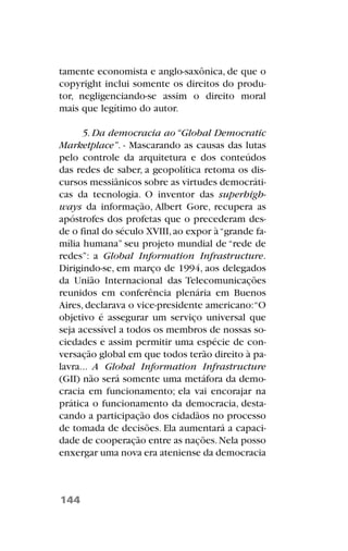 tamente economista e anglo-saxônica, de que o
copyright inclui somente os direitos do produ-
tor, negligenciando-se assim o direito moral
mais que legítimo do autor.
5. Da democracia ao “Global Democratic
Marketplace”. - Mascarando as causas das lutas
pelo controle da arquitetura e dos conteúdos
das redes de saber, a geopolítica retoma os dis-
cursos messiânicos sobre as virtudes democráti-
cas da tecnologia. O inventor das superhigh-
ways da informação, Albert Gore, recupera as
apóstrofes dos profetas que o precederam des-
de o final do século XVIII,ao expor à“grande fa-
mília humana” seu projeto mundial de “rede de
redes”: a Global Information Infrastructure.
Dirigindo-se, em março de 1994, aos delegados
da União Internacional das Telecomunicações
reunidos em conferência plenária em Buenos
Aires, declarava o vice-presidente americano:“O
objetivo é assegurar um serviço universal que
seja acessível a todos os membros de nossas so-
ciedades e assim permitir uma espécie de con-
versação global em que todos terão direito à pa-
lavra... A Global Information Infrastructure
(GII) não será somente uma metáfora da demo-
cracia em funcionamento; ela vai encorajar na
prática o funcionamento da democracia, desta-
cando a participação dos cidadãos no processo
de tomada de decisões. Ela aumentará a capaci-
dade de cooperação entre as nações.Nela posso
enxergar uma nova era ateniense da democracia
144
 