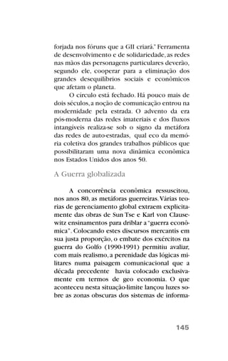 forjada nos fóruns que a GII criará.” Ferramenta
de desenvolvimento e de solidariedade,as redes
nas mãos das personagens particulares deverão,
segundo ele, cooperar para a eliminação dos
grandes desequilíbrios sociais e econômicos
que afetam o planeta.
O círculo está fechado. Há pouco mais de
dois séculos,a noção de comunicação entrou na
modernidade pela estrada. O advento da era
pós-moderna das redes imateriais e dos fluxos
intangíveis realiza-se sob o signo da metáfora
das redes de auto-estradas, qual eco da memó-
ria coletiva dos grandes trabalhos públicos que
possibilitaram uma nova dinâmica econômica
nos Estados Unidos dos anos 50.
A Guerra globalizada
A concorrência econômica ressuscitou,
nos anos 80, as metáforas guerreiras.Várias teo-
rias de gerenciamento global extraem explicita-
mente das obras de Sun Tse e Karl von Clause-
witz ensinamentos para driblar a“guerra econô-
mica”. Colocando estes discursos mercantis em
sua justa proporção, o embate dos exércitos na
guerra do Golfo (1990-1991) permitiu avaliar,
com mais realismo,a perenidade das lógicas mi-
litares numa paisagem comunicacional que a
década precedente havia colocado exclusiva-
mente em termos de geo economia. O que
aconteceu nesta situação-limite lançou luzes so-
bre as zonas obscuras dos sistemas de informa-
145
 