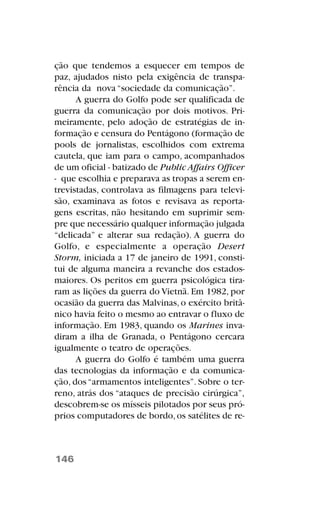 ção que tendemos a esquecer em tempos de
paz, ajudados nisto pela exigência de transpa-
rência da nova “sociedade da comunicação”.
A guerra do Golfo pode ser qualificada de
guerra da comunicação por dois motivos. Pri-
meiramente, pelo adoção de estratégias de in-
formação e censura do Pentágono (formação de
pools de jornalistas, escolhidos com extrema
cautela, que iam para o campo, acompanhados
de um oficial - batizado de Public Affairs Officer
- que escolhia e preparava as tropas a serem en-
trevistadas, controlava as filmagens para televi-
são, examinava as fotos e revisava as reporta-
gens escritas, não hesitando em suprimir sem-
pre que necessário qualquer informação julgada
“delicada” e alterar sua redação). A guerra do
Golfo, e especialmente a operação Desert
Storm, iniciada a 17 de janeiro de 1991, consti-
tui de alguma maneira a revanche dos estados-
maiores. Os peritos em guerra psicológica tira-
ram as lições da guerra do Vietnã. Em 1982, por
ocasião da guerra das Malvinas, o exército britâ-
nico havia feito o mesmo ao entravar o fluxo de
informação. Em 1983, quando os Marines inva-
diram a ilha de Granada, o Pentágono cercara
igualmente o teatro de operações.
A guerra do Golfo é também uma guerra
das tecnologias da informação e da comunica-
ção, dos “armamentos inteligentes”. Sobre o ter-
reno, atrás dos “ataques de precisão cirúrgica”,
descobrem-se os mísseis pilotados por seus pró-
prios computadores de bordo,os satélites de re-
146
 
