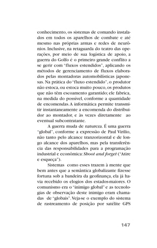conhecimento, os sistemas de comando instala-
dos em todos os aparelhos de combate e até
mesmo nas próprias armas e redes de neurô-
nios. Inclusive, na retaguarda do teatro das ope-
rações, por meio de sua logística de apoio, a
guerra do Golfo é o primeiro grande conflito a
se gerir com “fluxos estendidos”, aplicando os
métodos de gerenciamento de fluxos elabora-
dos pelas montadoras automobilísticas japone-
sas. Na prática do“fluxo estendido”, o produtor
não estoca, ou estoca muito pouco, os produtos
que não têm escoamento garantido; ele fabrica,
na medida do possível, conforme a quantidade
de encomendas.A informática permite transmi-
tir instantaneamente a encomenda do distribui-
dor ao montador, e às vezes diretamente ao
eventual subcontratante.
A guerra muda de natureza. É uma guerra
“global”, conforme a expressão de Paul Virilio,
não tanto pelo alcance tranzorizontal e de lon-
go alcance dos aparelhos, mas pela transferên-
cia das responsabilidades para a programação
industrial e econômica:Shoot and forget (“Atire
e esqueça”).
Sistemas como esses trazem à mente que
bem antes que a semântica globalizante fizesse
fortuna sob a bandeira da geofinança, ela já ha-
via recebido os elogios dos estados-maiores. O
comunismo era o “inimigo global” e as tecnolo-
gias de observação deste inimigo eram chama-
das de “globais”.Veja-se o exemplo do sistema
de rastreamento de posição por satélite GPS
147
 