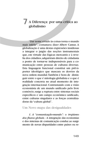 149
A Diferença: por uma crítica ao
globalismo
7
“Dar nome errado às coisas torna o mundo
mais infeliz”, costumava dizer Albert Camus. A
globalização é uma destas expressões insidiosas
a integrar o jargão das noções instrumentais
que, em virtude das lógicas mercantis e à reve-
lia dos cidadãos,adquiriram direito de cidadania
a ponto de tornar-se indispensáveis para a co-
municação entre pessoas de culturas diversas.
Esta linguagem funcional constitui um prêt-à-
porter ideológico que mascara os desvios da
nova ordem mundial.Também é hora de distin-
guir entre o que é mitologia globalista e o que é
realidade concreta no atual momento de inte-
gração internacional. Contrastando com a visão
economista de um mundo unificado pelo livre
comércio,surge a ruptura entre sistemas sociais
específicos e um campo econômico unificado,
entre culturas singulares e as forças centraliza-
doras da “cultura global”.
Um Novo mapa das desigualdades
1. A “comunicação-mundo”: o tropismo
dos fluxos globais. - A integração das economias
e dos sistemas de comunicação conduz ao surgi-
mento de novas disparidades entre países ou re-
 