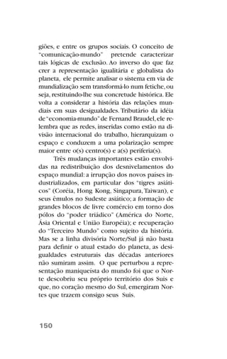 giões, e entre os grupos sociais. O conceito de
“comunicação-mundo” pretende caracterizar
tais lógicas de exclusão. Ao inverso do que faz
crer a representação igualitária e globalista do
planeta, ele permite analisar o sistema em via de
mundialização sem transformá-lo num fetiche,ou
seja, restituindo-lhe sua concretude histórica. Ele
volta a considerar a história das relações mun-
diais em suas desigualdades. Tributário da idéia
de“economia-mundo”de Fernand Braudel,ele re-
lembra que as redes, inseridas como estão na di-
visão internacional do trabalho, hierarquizam o
espaço e conduzem a uma polarização sempre
maior entre o(s) centro(s) e a(s) periferia(s).
Três mudanças importantes estão envolvi-
das na redistribuição dos desnivelamentos do
espaço mundial: a irrupção dos novos países in-
dustrializados, em particular dos “tigres asiáti-
cos” (Coréia, Hong Kong, Singapura,Taiwan), e
seus êmulos no Sudeste asiático; a formação de
grandes blocos de livre comércio em torno dos
pólos do “poder triádico” (América do Norte,
Ásia Oriental e União Européia); e recuperação
do “Terceiro Mundo” como sujeito da história.
Mas se a linha divisória Norte/Sul já não basta
para definir o atual estado do planeta, as desi-
gualdades estruturais das décadas anteriores
não sumiram assim. O que perturbou a repre-
sentação maniqueísta do mundo foi que o Nor-
te descobriu seu próprio território dos Suis e
que, no coração mesmo do Sul, emergiram Nor-
tes que trazem consigo seus Suis.
150
 