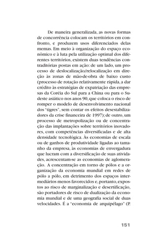 De maneira generalizada, as novas formas
de concorrência colocam os territórios em con-
fronto, e produzem usos diferenciados delas
memas. Em meio à organização do espaço eco-
nômico e à luta pela utilização optimal dos dife-
rentes territórios, existem duas tendências con-
traditórias postas em ação: de um lado, um pro-
cesso de deslocalização/relocalização em dire-
ção às zonas de mão-de-obra de baixo custo
(processo de rotação relativamente rápida,a dar
crédito às estratégias de expatriação das empre-
sas da Coréia do Sul para a China ou para o Su-
deste asiático nos anos 90,que coloca o risco de
romper o modelo de desenvolvimento nacional
dos “tigres”, sem contar os efeitos desestabiliza-
dores da crise financeira de 1997);de outro,um
processo de metropolização ou de concentra-
ção das implantações sobre territórios inovado-
res, com competências diversificadas e de alta
densidade tecnológica. Às economias de escala
ou de ganhos de produtividade ligadas ao tama-
nho da empresa, às economias de envergadura
que lucram com a diversificação de suas ativida-
des, acrescentam-se as economias de aglomera-
ção. A concentração em torno de pólos e a or-
ganização da economia mundial em redes de
pólo a pólo, em detrimento dos espaços inter-
mediários menos favorecidos e,portanto,expos-
tos ao risco de marginalização e desertificação,
são portadores de risco de dualização da econo-
mia mundial e de uma geografia social de duas
velocidades. É a “economia de arquipélago” (P.
151
 